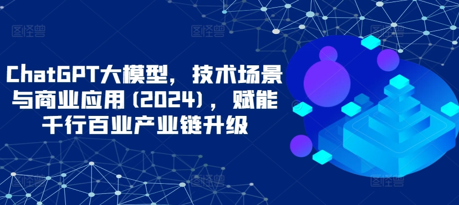 ChatGPT大模型，技术场景与商业应用(2024)，赋能千行百业产业链升级