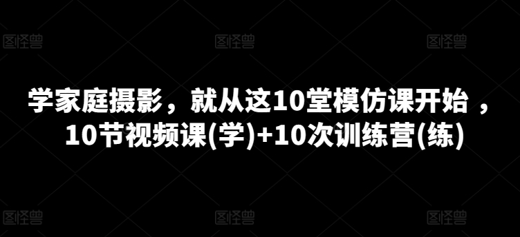 学家庭摄影，就从这10堂模仿课开始 ，10节视频课(学)+10次训练营(练)